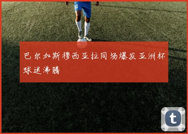 巴尔加斯穆西亚拉同场爆发亚洲杯球迷沸腾