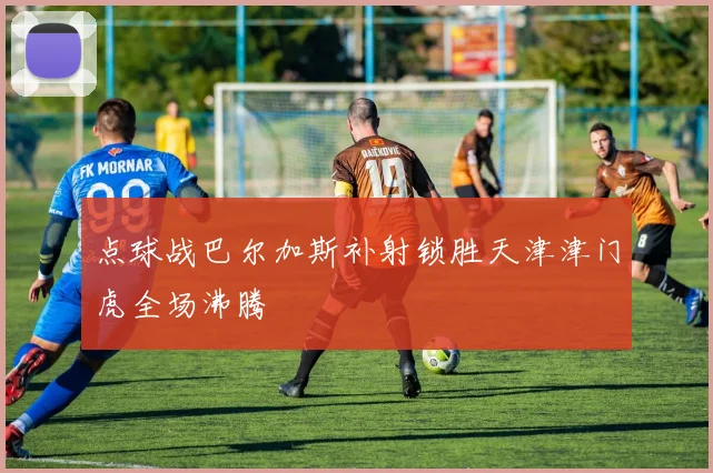 点球战巴尔加斯补射锁胜天津津门虎全场沸腾