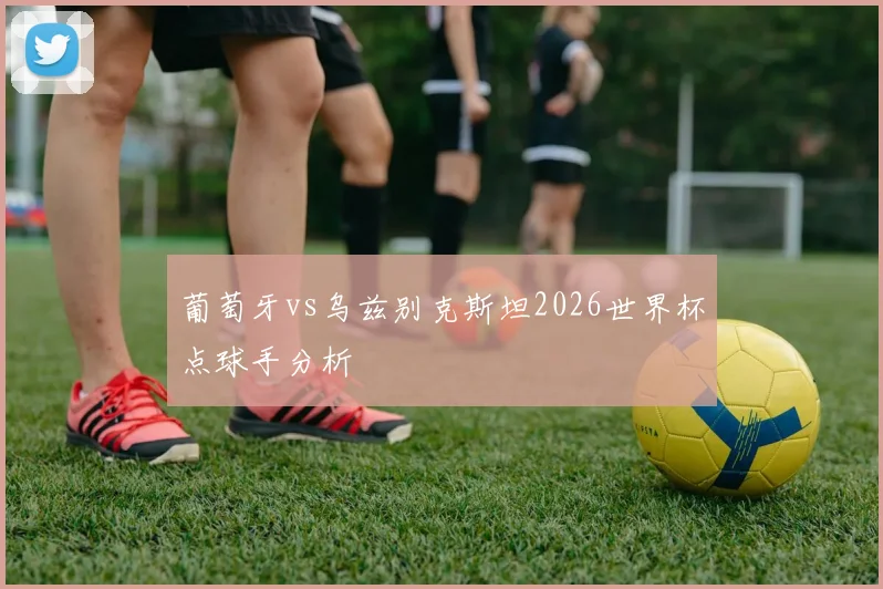 葡萄牙vs乌兹别克斯坦2026世界杯点球手分析