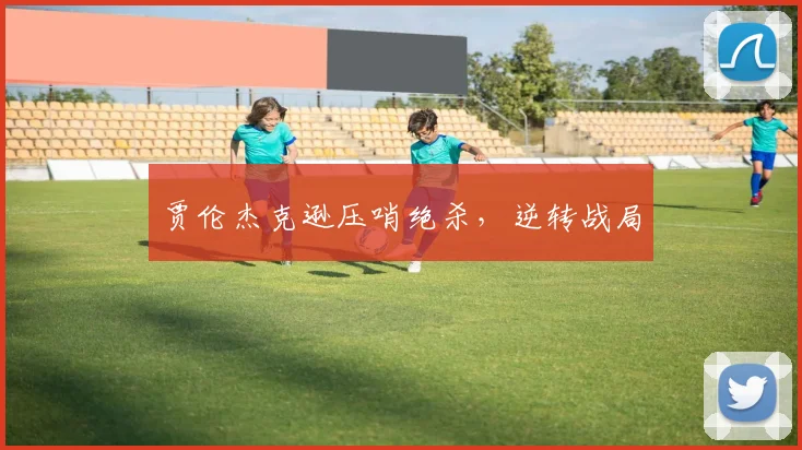 贾伦杰克逊压哨绝杀，逆转战局