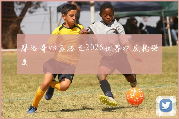摩洛哥vs苏格兰2026世界杯反抢强度