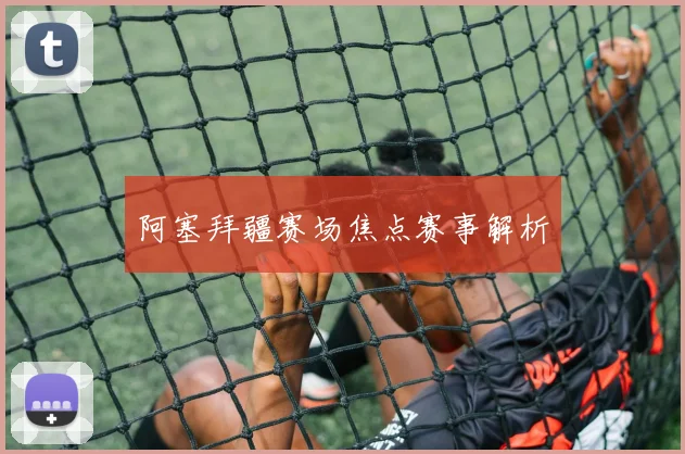 阿塞拜疆赛场焦点赛事解析