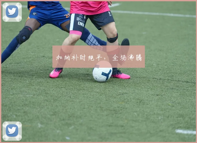 加纳补时绝平，全场沸腾