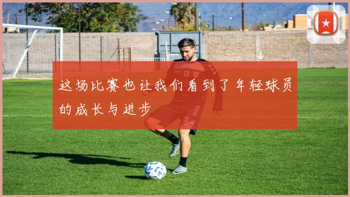 这场比赛也让我们看到了年轻球员的成长与进步