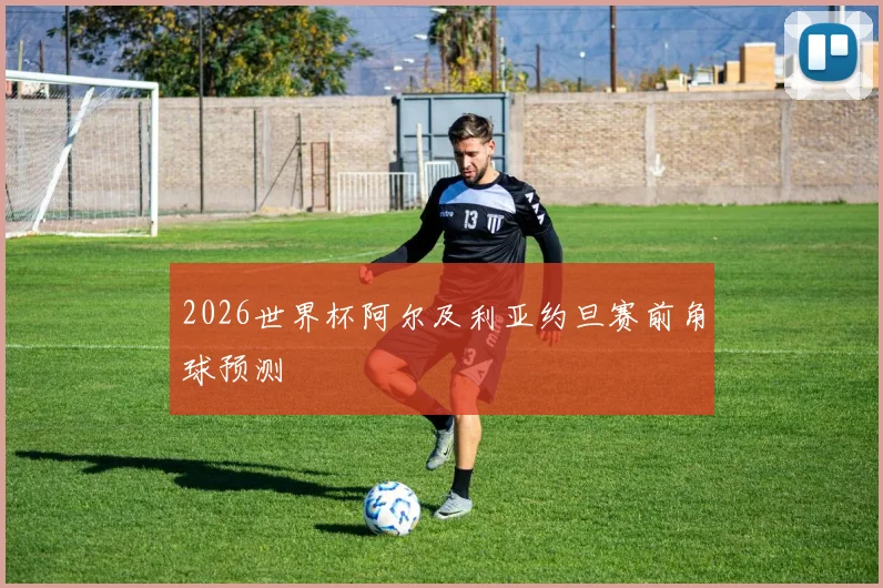 2026世界杯阿尔及利亚约旦赛前角球预测