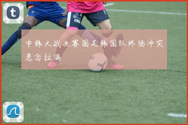 中韩大战决赛国足韩国队终场冲突悬念拉满