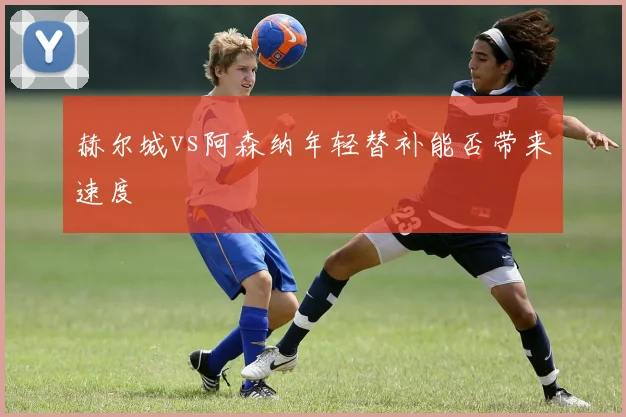 赫尔城vs阿森纳年轻替补能否带来速度