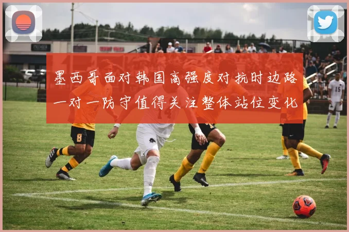 墨西哥面对韩国高强度对抗时边路一对一防守值得关注整体站位变化