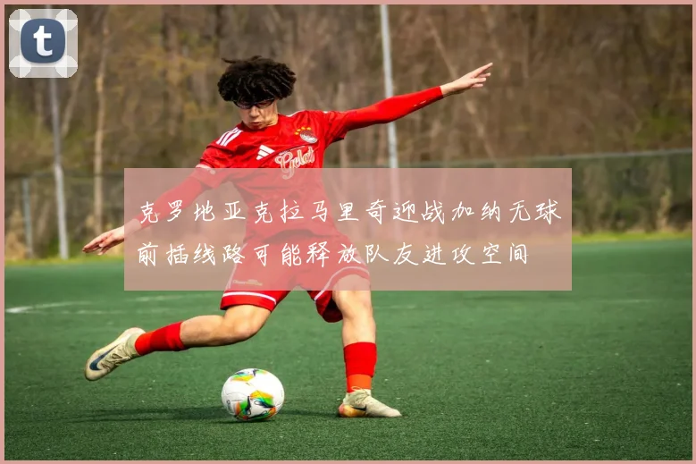 克罗地亚克拉马里奇迎战加纳无球前插线路可能释放队友进攻空间