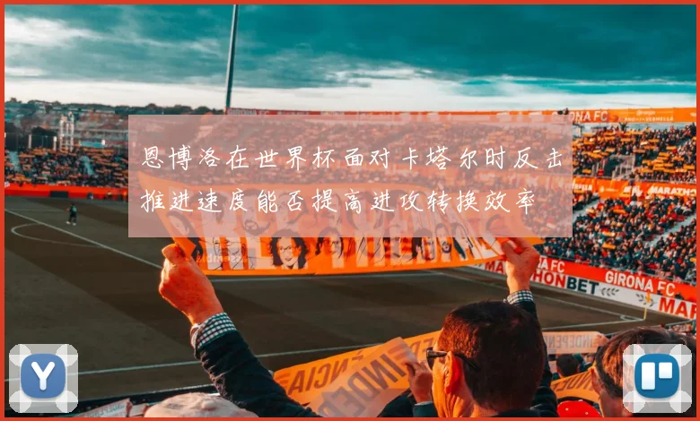 恩博洛在世界杯面对卡塔尔时反击推进速度能否提高进攻转换效率
