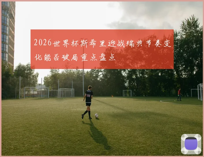 2026世界杯斯希里迎战瑞典节奏变化能否破局重点盘点