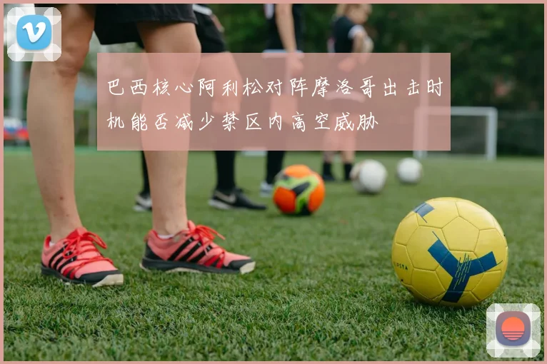 巴西核心阿利松对阵摩洛哥出击时机能否减少禁区内高空威胁