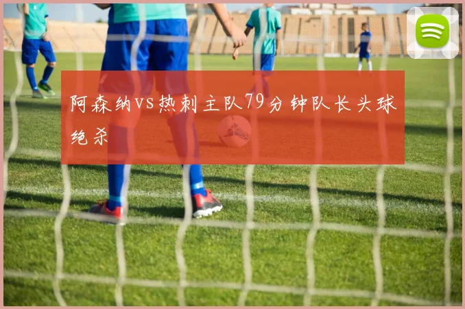 阿森纳vs热刺主队79分钟队长头球绝杀