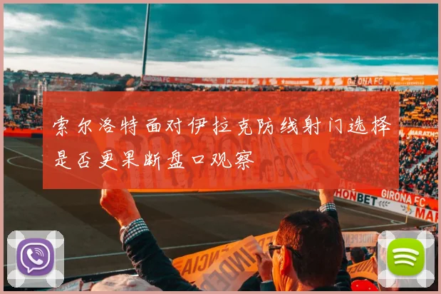 索尔洛特面对伊拉克防线射门选择是否更果断盘口观察