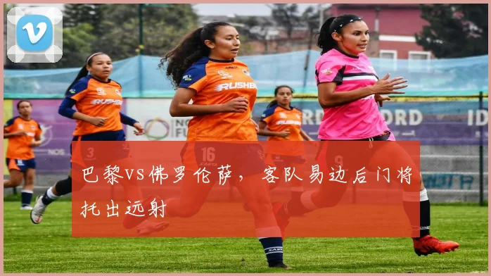 巴黎vs佛罗伦萨,客队易边后门将托出远射