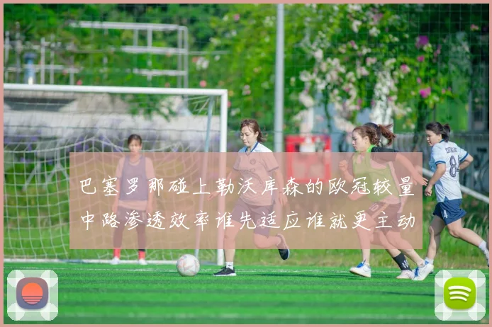 巴塞罗那碰上勒沃库森的欧冠较量中路渗透效率谁先适应谁就更主动