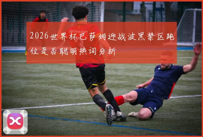 2026世界杯巴萨姆迎战波黑禁区跑位是否聪明热词分析