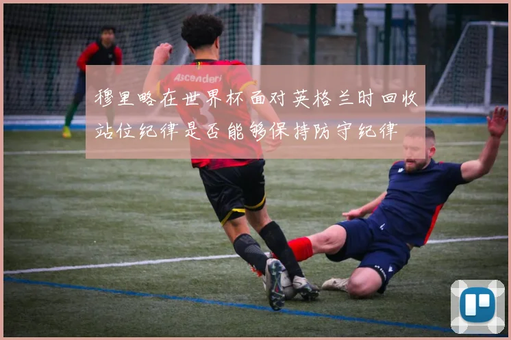 穆里略在世界杯面对英格兰时回收站位纪律是否能够保持防守纪律