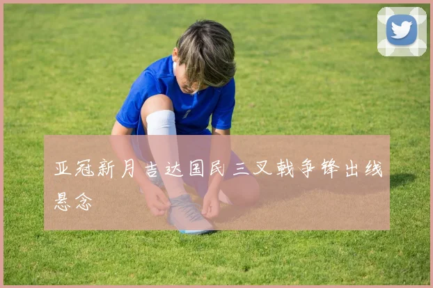 亚冠新月吉达国民三叉戟争锋出线悬念