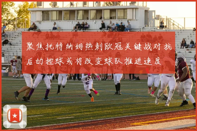 聚焦托特纳姆热刺欧冠关键战对抗后的控球或将改变球队推进速度