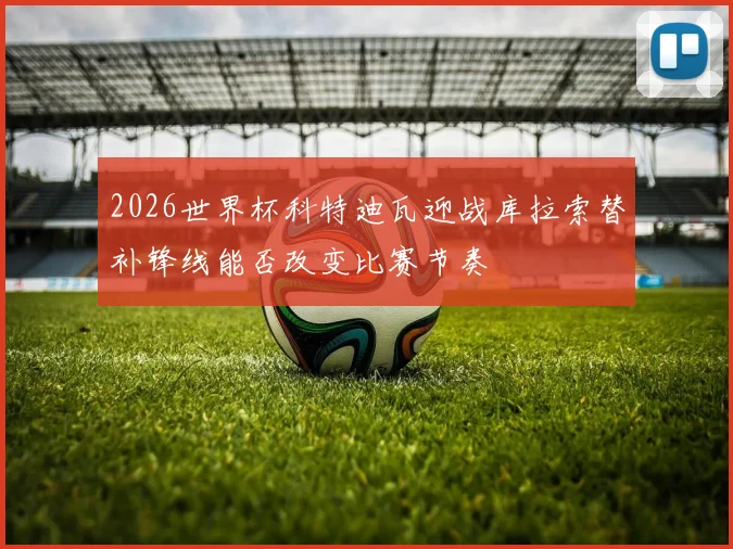 2026世界杯科特迪瓦迎战库拉索替补锋线能否改变比赛节奏