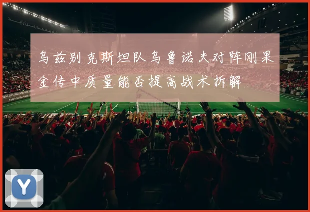 乌兹别克斯坦队乌鲁诺夫对阵刚果金传中质量能否提高战术拆解